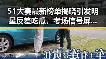51大赛最新榜单揭晓引发明星反差吃瓜，考场信号屏蔽措施成热议焦点